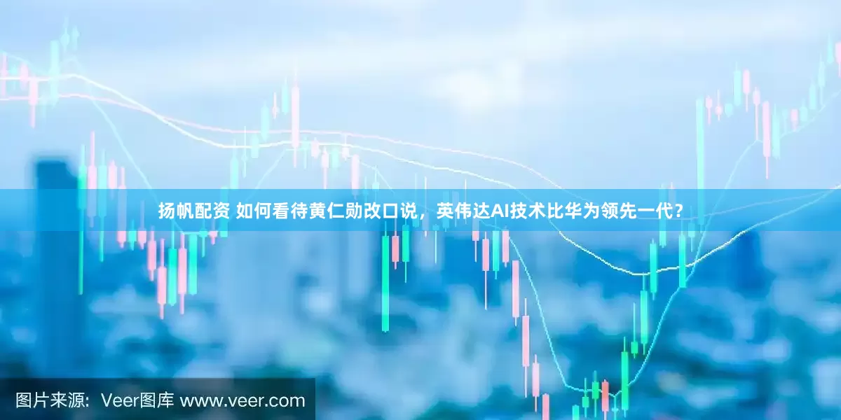 扬帆配资 如何看待黄仁勋改口说，英伟达AI技术比华为领先一代？