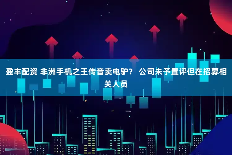 盈丰配资 非洲手机之王传音卖电驴？ 公司未予置评但在招募相关人员
