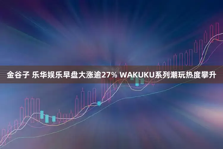 金谷子 乐华娱乐早盘大涨逾27% WAKUKU系列潮玩热度攀升