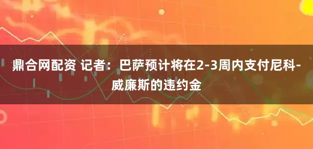 鼎合网配资 记者：巴萨预计将在2-3周内支付尼科-威廉斯的违约金