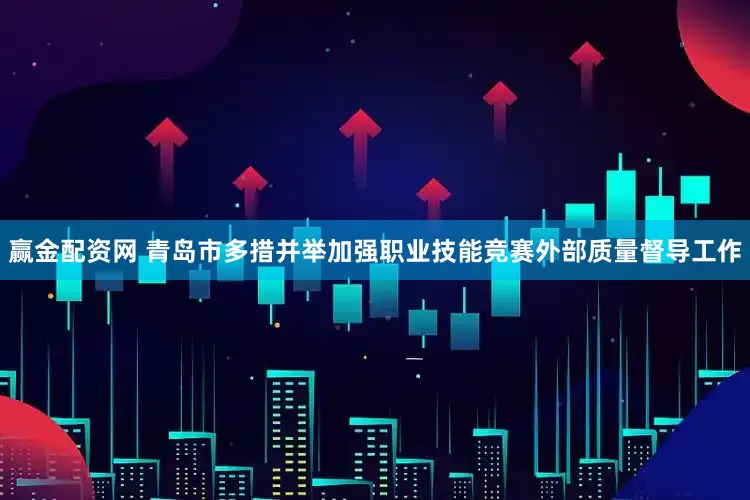 赢金配资网 青岛市多措并举加强职业技能竞赛外部质量督导工作