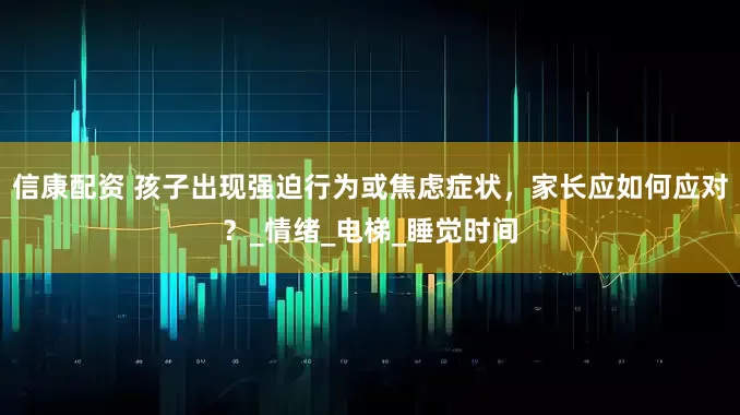 信康配资 孩子出现强迫行为或焦虑症状，家长应如何应对？_情绪_电梯_睡觉时间