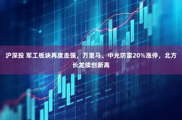 沪深投 军工板块再度走强，万里马、中光防雷20%涨停，北方长龙续创新高