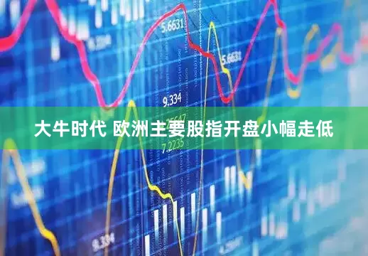 大牛时代 欧洲主要股指开盘小幅走低