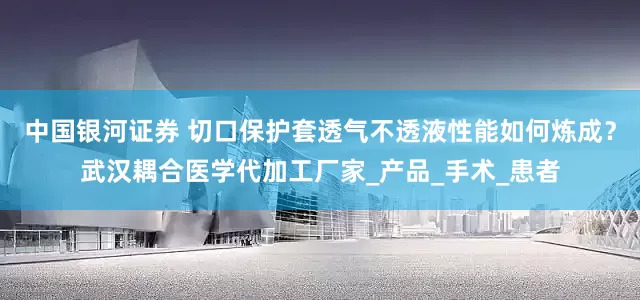 中国银河证券 切口保护套透气不透液性能如何炼成？武汉耦合医学代加工厂家_产品_手术_患者