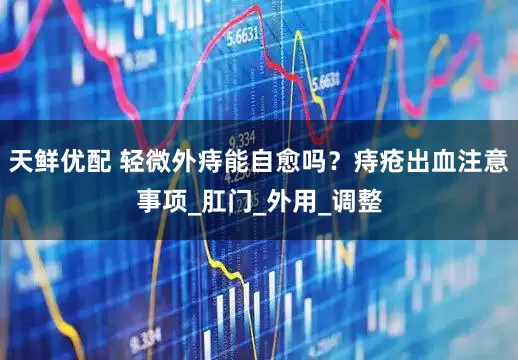 天鲜优配 轻微外痔能自愈吗？痔疮出血注意事项_肛门_外用_调整