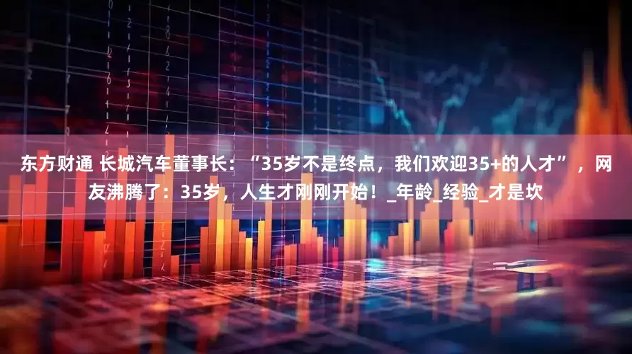 东方财通 长城汽车董事长：“35岁不是终点，我们欢迎35+的人才” ，网友沸腾了：35岁，人生才刚刚开始！_年龄_经验_才是坎