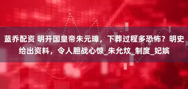 蓝乔配资 明开国皇帝朱元璋，下葬过程多恐怖？明史给出资料，令人胆战心惊_朱允炆_制度_妃嫔