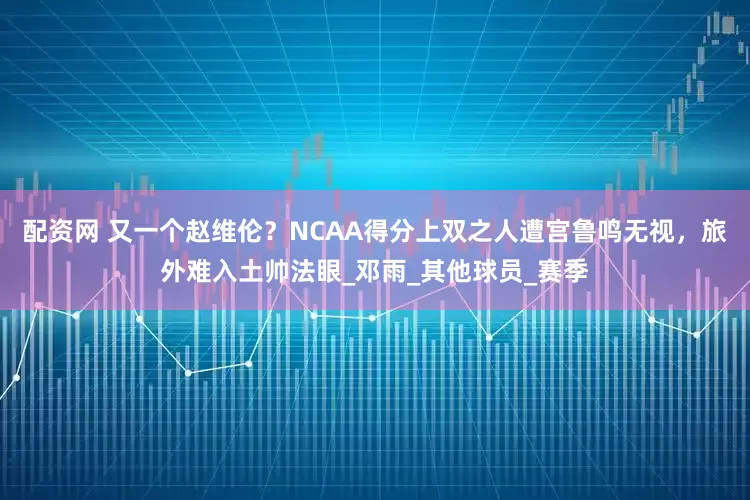 配资网 又一个赵维伦？NCAA得分上双之人遭宫鲁鸣无视，旅外难入土帅法眼_邓雨_其他球员_赛季