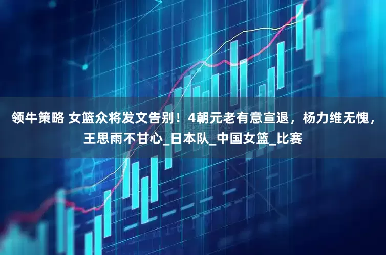 领牛策略 女篮众将发文告别！4朝元老有意宣退，杨力维无愧，王思雨不甘心_日本队_中国女篮_比赛