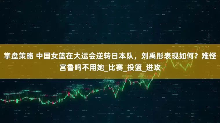 掌盘策略 中国女篮在大运会逆转日本队，刘禹彤表现如何？难怪宫鲁鸣不用她_比赛_投篮_进攻
