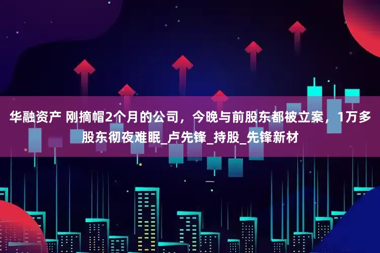 华融资产 刚摘帽2个月的公司，今晚与前股东都被立案，1万多股东彻夜难眠_卢先锋_持股_先锋新材