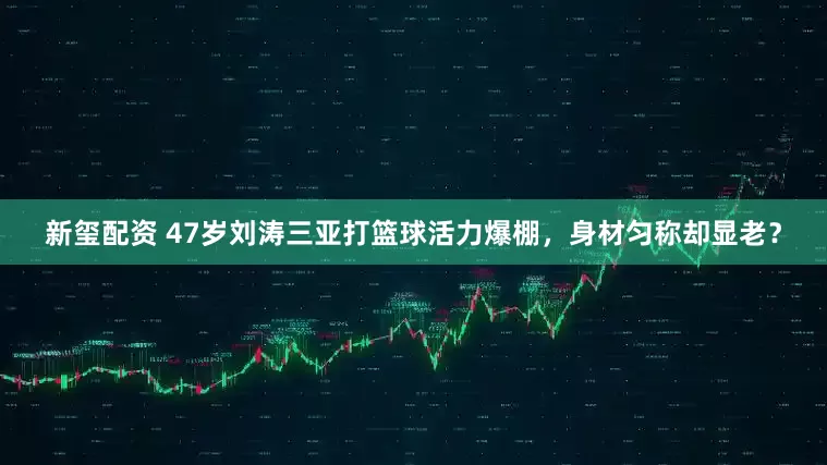 新玺配资 47岁刘涛三亚打篮球活力爆棚，身材匀称却显老？