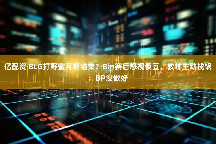 亿配资 BLG打野蜜月期结束？Bin赛后怒视傻豆，教练主动揽锅：BP没做好