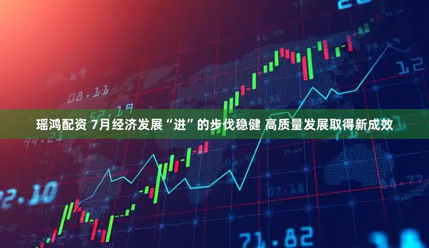 瑶鸿配资 7月经济发展“进”的步伐稳健 高质量发展取得新成效