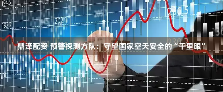 鼎泽配资 预警探测方队：守望国家空天安全的“千里眼”