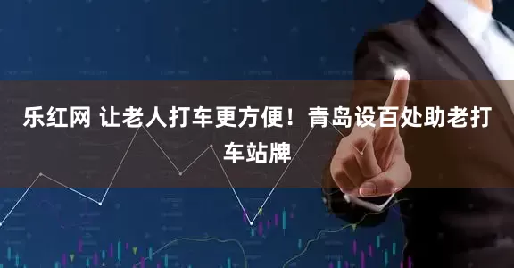 乐红网 让老人打车更方便！青岛设百处助老打车站牌