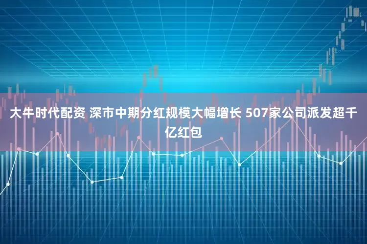 大牛时代配资 深市中期分红规模大幅增长 507家公司派发超千亿红包