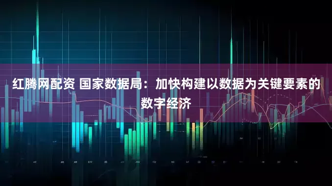 红腾网配资 国家数据局:加快构建以数据为关键要素的数字经济
